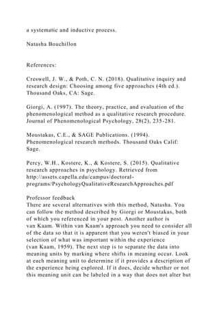 a systematic and inductive process.
Natasha Bouchillon
References:
Creswell, J. W., & Poth, C. N. (2018). Qualitative inquiry and
research design: Choosing among five approaches (4th ed.).
Thousand Oaks, CA: Sage.
Giorgi, A. (1997). The theory, practice, and evaluation of the
phenomenological method as a qualitative research procedure.
Journal of Phenomenological Psychology, 28(2), 235-281.
Moustakas, C.E., & SAGE Publications. (1994).
Phenomenological research methods. Thousand Oaks Calif:
Sage.
Percy, W.H., Kostere, K., & Kostere, S. (2015). Qualitative
research approaches in psychology. Retrieved from
http://assets.capella.edu/campus/doctoral-
programs/PsychologyQualitativeResearchApproaches.pdf
Professor feedback
There are several alternatives with this method, Natasha. You
can follow the method described by Giorgi or Moustakas, both
of which you referenced in your post. Another author is
van Kaam. Within van Kaam's approach you need to consider all
of the data so that it is apparent that you weren't biased in your
selection of what was important within the experience
(van Kaam, 1959). The next step is to separate the data into
meaning units by marking where shifts in meaning occur. Look
at each meaning unit to determine if it provides a description of
the experience being explored. If it does, decide whether or not
this meaning unit can be labeled in a way that does not alter but
 