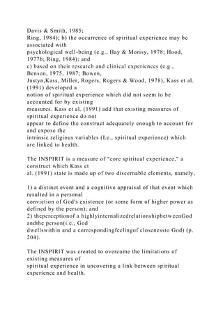 Davis & Smith, 1985;
Ring, 1984); b) the occurrence of spiritual experience may be
associated with
psychological well-being (e.g., Hay & Morisy, 1978; Hood,
1977b; Ring, 1984); and
c) based on their research and clinical experiences (e.g.,
Benson, 1975, 1987; Bowen,
Justyn,Kass, Miller, Rogers, Rogers & Wood, 1978), Kass et al.
(1991) developed a
notion of spiritual experience which did not seem to be
accounted for by existing
measures. Kass et al. (1991) add that existing measures of
spiritual experience do not
appear to define the construct adequately enough to account for
and expose the
intrinsic religious variables (Le., spiritual experience) which
are linked to health.
The INSPIRlT is a measure of "core spiritual experience," a
construct which Kass et
al. (1991) state is made up of two discernable elements, namely,
1) a distinct event and a cognitive appraisal of that event which
resulted in a personal
conviction of God's existence (or some form of higher power as
defined by the person); and
2) theperceptionof a highlyinternalizedrelationshipbetweenGod
andthe person(i.e., God
dwellswithin and a correspondingfeelingof closenessto God) (p.
204).
The INSPIRlT was created to overcome the limitations of
existing measures of
spiritual experience in uncovering a link between spiritual
experience and health.
 