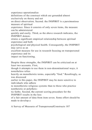 experience operationalize
definitions of the construct which are grounded almost
exclusively on theory and not
on direct observation. Second. the INSPIRIT is a parsimonious
measure of spiritual
experience. Since it consists of only seven items, the measure
can be administered
quickly and easily. Third, as the above research indicates, the
INSPIRIT demon-
strates a significant empirical relationship between spiritual
experience and both
psychological and physical health. Consequently, the INSPIRIT
may serve as an
excellent measure for use in research focusing on transpersonal
experience and its
impact on functioning.
Despite these strengths, the INSPIRIT can be criticized on at
least two accounts. First,
though it attempts to use them in non-denominational ways, it
nonetheless relies
heavily on monotheistic terms, especially "God." Resultingly, as
was discussed
earlier in this paper, the INSPIRIT may be more sensitive to
individuals who adhere
to monotheistic religious systems than to those who practice
nontheistic or polytheis-
tic faiths. Second, the current scoring procedure for the
INSPIRIT results in the loss
of a fair amount of data from item seven. Some effort should be
made to develop a
A Survey of Measures of TranspersonalConstructs 187
 