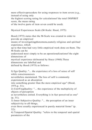 more effectiveprocedure for using responses to item seven (e.g.,
instead of using only
the highest scoring rating for calculationof the total INSPIRIT
score, the mean rating
of the twelve parts of item seven could be used).
Mystical Experiences Scale (M-Scale: Hood, 1975)
Hood (1975) states that the M-Scale was created in order to
provide an empirical
means of investigatingphenomena,namely religious and spiritual
experience, which
up to that time had very little empirical work done on them. The
M-Scale can be
understood most simply to be an operationalizationof the eight
dimensions of
mystical experience delineated by Stace (1960).These
dimensions are labelled and
defined by Hood (1975) as follows:
I) Ego Quality: "... the experience of a loss of sense of self
while consciousnessis
nevertheless maintained. The loss of self is commonly
experienced as an absorption
into something greater than the mere empirical ego" (Hood,
1975,p. 31);
2) UnitYingQuality: "... the experience of the multiplicity of
objects of perception
as nevertheless united. Everything is in fact perceived as one"
(p, 31);
3) Inner Subjective Quality: "... the perception of an inner
subjectivity to all things,
even those usually experienced in purely material forms" (p.
32);
4) Temporal/Spatial Quality: "refers to the temporal and spatial
parameters of the
 