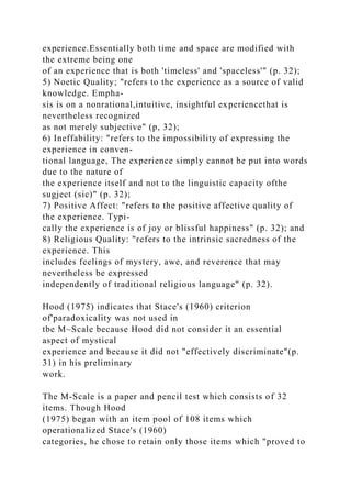 experience.Essentially both time and space are modified with
the extreme being one
of an experience that is both 'timeless' and 'spaceless'" (p. 32);
5) Noetic Quality; "refers to the experience as a source of valid
knowledge. Empha-
sis is on a nonrational,intuitive, insightful experiencethat is
nevertheless recognized
as not merely subjective" (p, 32);
6) Ineffability: "refers to the impossibility of expressing the
experience in conven-
tional language, The experience simply cannot be put into words
due to the nature of
the experience itself and not to the linguistic capacity ofthe
sugject (sic)" (p. 32);
7) Positive Affect: "refers to the positive affective quality of
the experience. Typi-
cally the experience is of joy or blissful happiness" (p. 32); and
8) Religious Quality: "refers to the intrinsic sacredness of the
experience. This
includes feelings of mystery, awe, and reverence that may
nevertheless be expressed
independently of traditional religious language" (p. 32).
Hood (1975) indicates that Stace's (1960) criterion
of'paradoxicality was not used in
tbe M~Scale because Hood did not consider it an essential
aspect of mystical
experience and because it did not "effectively discriminate"(p.
31) in his preliminary
work.
The M-Scale is a paper and pencil test which consists of 32
items. Though Hood
(1975) began with an item pool of 108 items which
operationalized Stace's (1960)
categories, he chose to retain only those items which "proved to
 