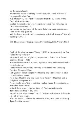 be the most clearly
understood while retaining face validity in terms of Stace's
conceptualizations"(p.
30). Moreover, Hood (1975) asserts that the 32 items of the
final M-Scale demon-
strated the most satisfactoryempiricalvalidity as reflected in
"discriminationindexes
calculated on the basis of the ratio between mean responseper
item by the top quartile
and the lower quartile of respondents to initial forms of" the M-
Scale (po 30-31).
188 TheJournalof TranspersonalPsychology,1995,Vol.27,No.2
Each of the dimensions of Stace (1960) are represented by four
items (two positively
expressed and two negatively expressed). Based on a factor
analysis Hood (1975)
also delineates two subscales; a general mysticism factor which
includes twenty
items (which completely embody the dimensions Unifying
Quality, Temporal/Spa-
tial Quality, Inner Subjective Quality and Ineffability; it also
includes three items
from Ego Quality and one item from Positive Quality) and a
religious interpretation
factor made up of the remaining twelve items. Respondents are
provided with a five-
point Likert scale, ranging from -2; "this description is
definitely not true of my own
experience or experiences" to +2; "this description is definitely
true of my experience
or experiences", to rate the extent to which the item accurately
describes the person's
 
