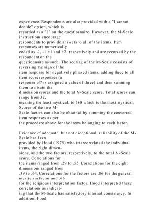 experience. Respondents are also provided with a "I cannot
decide" option, which is
recorded as a "?" on the questionnaire. However, the M-Scale
instructions encourage
respondents to provide answers to all of the items. Item
responses are numerically
coded as -2, -1 +1 and +2, respectively and are recorded by the
respondent on the
questionnaire as such. The scoring of the M-Scale consists of
reversing the sign of the
item response for negatively phrased items, adding three to all
item score responses (a
response of? is assigned a value of three) and then summing
them to obtain the
dimension scores and the total M-Scale score. Total scores can
range from 32,
meaning the least mystical, to 160 which is the most mystical.
Scores of the two M-
Scale factors can also be obtained by summing the converted
item responses as per
the procedure above for the items belonging to each factor.
Evidence of adequate, but not exceptional, reliability of the M-
Scale has been
provided by Hood (1975) who intercorrelated the individual
items, the eight dimen-
sions, and the two factors, respectively, to the total M-Scale
score. Correlations for
the items ranged from .29 to .55. Correlations for the eight
dimensions ranged from
.39 to .64. Correlations for the factors are .86 for the general
mysticism factor and .66
for the religious interpretation factor. Hood interpreted these
correlations as indicat-
ing that the M-Scale has satisfactory internal consistency. In
addition, Hood
 
