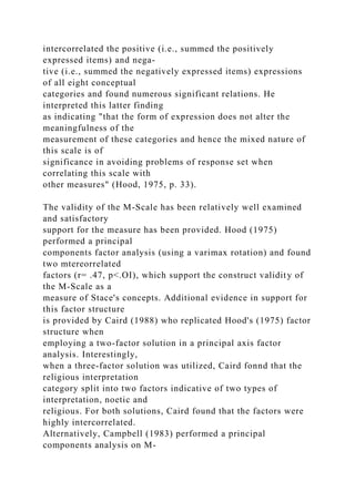 intercorrelated the positive (i.e., summed the positively
expressed items) and nega-
tive (i.e., summed the negatively expressed items) expressions
of all eight conceptual
categories and found numerous significant relations. He
interpreted this latter finding
as indicating "that the form of expression does not alter the
meaningfulness of the
measurement of these categories and hence the mixed nature of
this scale is of
significance in avoiding problems of response set when
correlating this scale with
other measures" (Hood, 1975, p. 33).
The validity of the M-Scale has been relatively well examined
and satisfactory
support for the measure has been provided. Hood (1975)
performed a principal
components factor analysis (using a varimax rotation) and found
two mtereorrelated
factors (r= .47, p<.OI), which support the construct validity of
the M-Scale as a
measure of Stace's concepts. Additional evidence in support for
this factor structure
is provided by Caird (1988) who replicated Hood's (1975) factor
structure when
employing a two-factor solution in a principal axis factor
analysis. Interestingly,
when a three-factor solution was utilized, Caird fonnd that the
religious interpretation
category split into two factors indicative of two types of
interpretation, noetic and
religious. For both solutions, Caird found that the factors were
highly intercorrelated.
Alternatively, Campbell (1983) performed a principal
components analysis on M-
 