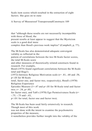 Scale item scores which resulted in the extraction of eight
factors. She goes on to state
A Survey of Measuresof TranspersonalConstructs 189
that "although these results are not necessarily incompatible
with those of Hood, the
present results at least appear to suggest that the Mysticism
scale is a good deal more
complex than Hood's previous work implies" (Campbell, p, 77).
The M-Scale has also demonstrated adequate convergent
validity as reflected in the
pattern of correlations between the two M-Scale factor scores,
the total M-Scale score
and other measures of theoretically related constructs found in
research. For example,
Hood (1975) found significant correlations between the M-Scale
total and Hoge's
(1972) Intrinsic Religious Motivation scale (r= .81, .68 and .58,
p<.Ol for M-Scale
total, factor one, and factor two, respectively), Hood's (1970)
Religious Experience
Episodes Measure (1=.47 and p<.Ol for M-Scale total and factor
two; r= .34, p<.05,
for factor one), and Taft's (1970) Ego Permissiveness Scale (r=
-.75, -.75 and -.43,
p<.O1 for total, factor one and factor two).
The M-Scale has been used fairly extensively in research.
Though most of this work
was not done with the intent to examine the psychometric
properties of the measure,
it nonetheless provides further insight into the validity of the
 