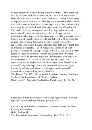 in fact preserves what is being communicated. If this meaning
unit is relevant and can be labeled, it is retained and coded.
Once the entire data set is coded, concepts (labels) that overlap
or repeat can be explored to identify the expression (label/code)
that is the most descriptive of this experience. Several meaning
units may be identified with this expression (label/code). Ex.
The code ‘feeling inadequate’ could be applied to several
segments of text or meaning units. Related expressions,
expressions that represent the same aspect of the experience, are
then grouped together (clustered) and labeled with an abstract
concept (expression framed in psychological terms) that
represents that group. Several clusters may fall underneath this
expression especially if each represents a portion of that
particular aspect of the experience. Adrian L. van Kaam (1959)
refers to these as moments within the experience. Several
moments may be grouped together that describe one aspect of
the experience. After all of the data are analyzed, the
researcher has to make sure that the expressions identified as
exemplifying this experience are communicated directly or
indirectly within each data set and apply to the overall
experience expressed by each individual.
Van Kaam, A (1959). Phenomenal Analysis: Exemplified by a
Study of the Experience of “Really Feeling
Understood”. Journal of Individual Psychology, 13, 66-72.
Reproduced with permission of the copyright owner. Further
reproduction prohibited without permission.
Spirituality and Self-Actualization: Considerations for 21st-
Century Counselors
Gold, Joshua M
The Journal of Humanistic Counseling; Oct 2013; 52, 2;
 