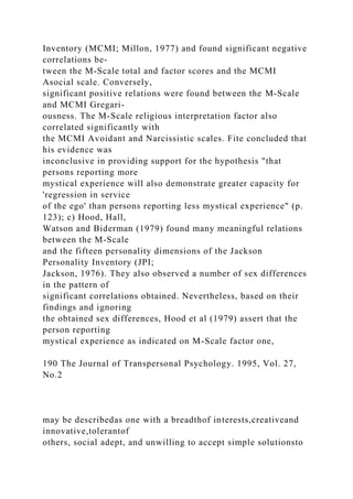 Inventory (MCMI; Millon, 1977) and found significant negative
correlations be-
tween the M-Scale total and factor scores and the MCMI
Asocial scale. Conversely,
significant positive relations were found between the M-Scale
and MCMI Gregari-
ousness. The M-Scale religious interpretation factor also
correlated significantly with
the MCMI Avoidant and Narcissistic scales. Fite concluded that
his evidence was
inconclusive in providing support for the hypothesis "that
persons reporting more
mystical experience will also demonstrate greater capacity for
'regression in service
of the ego' than persons reporting less mystical experience" (p.
123); c) Hood, Hall,
Watson and Biderman (1979) found many meaningful relations
between the M-Scale
and the fifteen personality dimensions of the Jackson
Personality Inventory (JPI;
Jackson, 1976). They also observed a number of sex differences
in the pattern of
significant correlations obtained. Nevertheless, based on their
findings and ignoring
the obtained sex differences, Hood et al (1979) assert that the
person reporting
mystical experience as indicated on M-Scale factor one,
190 The Journal of Transpersonal Psychology. 1995, Vol. 27,
No.2
may be describedas one with a breadthof interests,creativeand
innovative,tolerantof
others, social adept, and unwilling to accept simple solutionsto
 