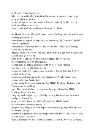 problems. This person is
likelyto be criticalof tradition.However, a person reportinga
religiouslyinterpreted
mysticalexperience[as indicatedon factortwo] is likelyto be
traditionallyorientedand
concerned with the welfare of others (p. 806).
As Hood et al. (1979) indicated, these findings reveal stable and
healthy personality
correlates to reported mystical experience; d) Campbell (1983)
found significant
correlations between the M-Scale and the Thinking-Feeling
scale of the Myers-
Briggs Type Indicator (MBTI). The M-Scale general mysticism
factor also correlated
with MBTI Sensation-Intuition whereas the religious
interpretation factor produced a
significant negative relation with MBT! Extraversion-
Introversion. In addition, using
stepwise multiple regression, Campbell found that the MBTI
scales of Feeling,
Intuition and Sensation best predicted M~Scale factor one
scores whereas factor two
scores were best accounted for by MBTI Feeling, Judging and
Perception as well as
age. The total M-Scale score was best predicted by MBT!
Feeling, Intuition and
Judging and subject age. Finally, using discriminant function
analysis, Campbell
observed that both the M-Scale and the MBTI could
discriminate between group of
people reporting mystical experience from a group who did not;
e) Noble (1984)
obtained significant relationships between the M-Scale total and
factor scores and the
Peak Experiences Scale (PES; Mathes, Zevon, Roter & Joerger,
 