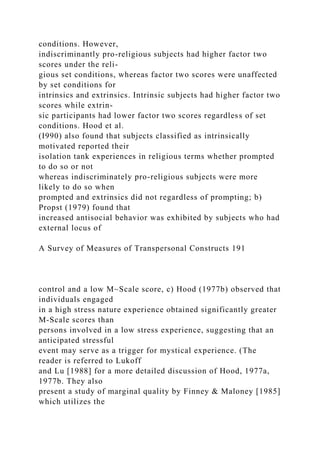 conditions. However,
indiscriminantly pro-religious subjects had higher factor two
scores under the reli-
gious set conditions, whereas factor two scores were unaffected
by set conditions for
intrinsics and extrinsics. Intrinsic subjects had higher factor two
scores while extrin-
sic participants had lower factor two scores regardless of set
conditions. Hood et al.
(I990) also found that subjects classified as intrinsically
motivated reported their
isolation tank experiences in religious terms whether prompted
to do so or not
whereas indiscriminately pro-religious subjects were more
likely to do so when
prompted and extrinsics did not regardless of prompting; b)
Propst (1979) found that
increased antisocial behavior was exhibited by subjects who had
external locus of
A Survey of Measures of Transpersonal Constructs 191
control and a low M~Scale score, c) Hood (1977b) observed that
individuals engaged
in a high stress nature experience obtained significantly greater
M-Scale scores than
persons involved in a low stress experience, suggesting that an
anticipated stressful
event may serve as a trigger for mystical experience. (The
reader is referred to Lukoff
and Lu [1988] for a more detailed discussion of Hood, 1977a,
1977b. They also
present a study of marginal quality by Finney & Maloney [1985]
which utilizes the
 
