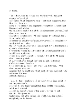 M-Scale.)
The M-ScaLe can be viewed as a relatively well designed
measure of mystical
experience which appears to have found much success to date.
However, there are
some inconsistencies and apparent oversights in the empirical
literature which bring
the validity and reliability of the instrument into question. First,
there is no knowl-
edge about the stability of M-Scale scores. Even though the M-
Scale has been in
existence for about twenty years, we were unable to locate any
studies which examine
the test-retest reliability of the instrument. Given that there is a
dynamic relationship
between the reliability and validity of any standardized test, it
would seem prudent to
obtain more knowledge about the reliability of the M~Sca]e
than is currently avail-
able. Second, even though there are indications that sex
differences may affect M -
Scale scores (e.g., Hood, Hall, Watson & Biderman, 1979),
there has not been any
research that we could find which explicitly and systematically
addresses this pos-
sible shortcoming.
Third, the factor analytic work on the M~Scale does not allow
for complete confi-
dence in the two-factor model that Hood (1915) constructed.
Additional research
confirming the robustness of the general mysticism and
religious interpretation
factors may be highly valuable in establishing the factorial
complexity of the instru-
 