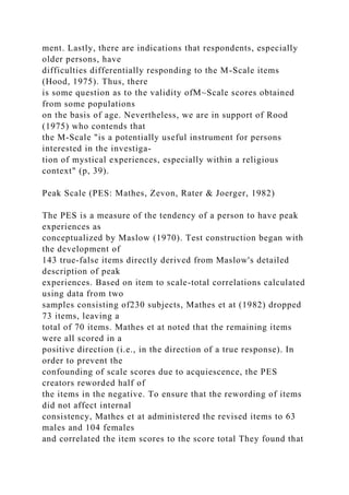 ment. Lastly, there are indications that respondents, especially
older persons, have
difficulties differentially responding to the M-Scale items
(Hood, 1975). Thus, there
is some question as to the validity ofM~Scale scores obtained
from some populations
on the basis of age. Nevertheless, we are in support of Rood
(1975) who contends that
the M-Scale "is a potentially useful instrument for persons
interested in the investiga-
tion of mystical experiences, especially within a religious
context" (p, 39).
Peak Scale (PES: Mathes, Zevon, Rater & Joerger, 1982)
The PES is a measure of the tendency of a person to have peak
experiences as
conceptualized by Maslow (1970). Test construction began with
the development of
143 true-false items directly derived from Maslow's detailed
description of peak
experiences. Based on item to scale-total correlations calculated
using data from two
samples consisting of230 subjects, Mathes et at (1982) dropped
73 items, leaving a
total of 70 items. Mathes et at noted that the remaining items
were all scored in a
positive direction (i.e., in the direction of a true response). In
order to prevent the
confounding of scale scores due to acquiescence, the PES
creators reworded half of
the items in the negative. To ensure that the rewording of items
did not affect internal
consistency, Mathes et at administered the revised items to 63
males and 104 females
and correlated the item scores to the score total They found that
 