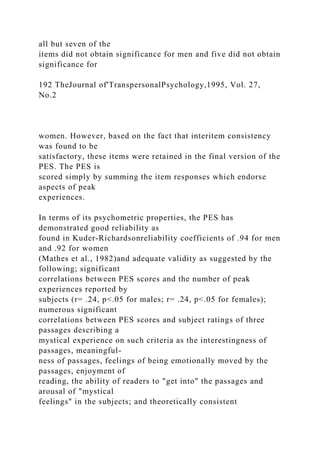 all but seven of the
items did not obtain significance for men and five did not obtain
significance for
192 TheJournal of'TranspersonalPsychology,1995, Vol. 27,
No.2
women. However, based on the fact that interitem consistency
was found to be
satisfactory, these items were retained in the final version of the
PES. The PES is
scored simply by summing the item responses which endorse
aspects of peak
experiences.
In terms of its psychometric properties, the PES has
demonstrated good reliability as
found in Kuder-Richardsonreliability coefficients of .94 for men
and .92 for women
(Mathes et al., 1982)and adequate validity as suggested by the
following; significant
correlations between PES scores and the number of peak
experiences reported by
subjects (r= .24, p<.05 for males; r= .24, p<.05 for females);
numerous significant
correlations between PES scores and subject ratings of three
passages describing a
mystical experience on such criteria as the interestingness of
passages, meaningful-
ness of passages, feelings of being emotionally moved by the
passages, enjoyment of
reading, the ability of readers to "get into" the passages and
arousal of "mystical
feelings" in the subjects; and theoretically consistent
 