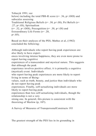 Tobacyk 1991; see
below) including the total PBS-R score (r= .36, p<.OOI) and
subscales assessing
Traditional Religious Beliefs (r= .30, p<.Ol), Psi Beliefs (r=
.27, p<.Ol), Spiritualism
(r= .32, p<.OOI), Precognition (r= .30, p<.Ol) and
Extraordinary Life Forms (r= .20,
p<.05).
Based on their analyses of the PES, Mathes et al, (1982)
concluded the following:
Although individuals who report having peak experiences are
also likely to have experi-
ences involving intense happiness, they are even more prone to
report having cognitive
experiences of a transcendent and mystical nature. This suggests
that although the peak
experience involves positive affect, it is primarily a cognitive
(mystical) event. Individuals
who report having peak experiences are more likely to report
living in terms of Being-
values, such as truth, beauty, and justice than individuals who
do not report having peak
experiences. Finally, self-actualizing individuals are more
likely to report having peak
experiences than less self-actualizing individuals, though the
relationship is not a very
strong one. In general, this picture is consistent with the
theorizing of Maslow (p, 107).
A Survey of Measures of TranspersonalConstructs 193
The greatest strength of the PES lies in its grounding in
 