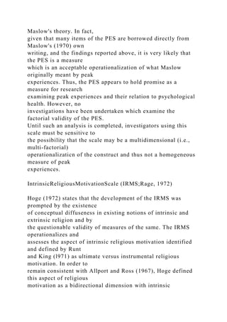 Maslow's theory. In fact,
given that many items of the PES are borrowed directly from
Maslow's (1970) own
writing, and the findings reported above, it is very likely that
the PES is a measure
which is an acceptable operationalization of what Maslow
originally meant by peak
experiences. Thus, the PES appears to hold promise as a
measure for research
examining peak experiences and their relation to psychological
health. However, no
investigations have been undertaken which examine the
factorial validity of the PES.
Until such an analysis is completed, investigators using this
scale must be sensitive to
the possibility that the scale may be a multidimensional (i.e.,
multi-factorial)
operationalizaticn of the construct and thus not a homogeneous
measure of peak
experiences.
IntrinsicReligiousMotivationScale (IRMS;Rage, 1972)
Hoge (1972) states that the development of the IRMS was
prompted by the existence
of conceptual diffuseness in existing notions of intrinsic and
extrinsic religion and by
the questionable validity of measures of the same. The IRMS
operationalizes and
assesses the aspect of intrinsic religious motivation identified
and defined by Runt
and King (l971) as ultimate versus instrumental religious
motivation. In order to
remain consistent with Allport and Ross (1967), Hoge defined
this aspect of religious
motivation as a bidirectional dimension with intrinsic
 