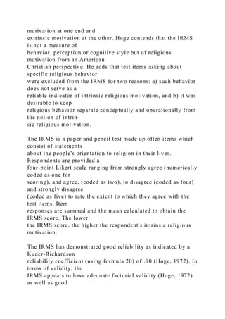 motivation at one end and
extrinsic motivation at the other. Hoge contends that the IRMS
is not a measure of
behavior, perception or cognitive style but of religious
motivation from an American
Christian perspective. He adds that test items asking about
specific religious behavior
were excluded from the IRMS for two reasons: a) such behavior
does not serve as a
reliable indicator of intrinsic religious motivation, and b) it was
desirable to keep
religious behavior separate conceptually and operationally from
the notion of intrin-
sic religious motivation.
The IRMS is a paper and pencil test made up often items which
consist of statements
about the people's orientation to religion in their lives.
Respondents are provided a
four-point Likert scale ranging from strongly agree (numerically
coded as one for
scoring), and agree, (coded as two), to disagree (coded as four)
and strongly disagree
(coded as five) to rate the extent to which they agree with the
test items. Item
responses are summed and the mean calculated to obtain the
IRMS score. The lower
the IRMS score, the higher the respondent's intrinsic religious
motivation.
The IRMS has demonstrated good reliability as indicated by a
Kuder-Richardson
reliability coefficient (using formula 20) of .90 (Hoge, 1972). In
terms of validity, the
IRMS appears to have adequate factorial validity (Hoge, 1972)
as well as good
 