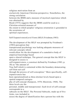 religious motivation from an
exclusively American Christian perspective. Nonetheless, the
strong correlation
between the IRMS and a measure of mystical experience which
was obtained by
Hood (1975) suggests that the JRMS could be used as a
Christian-oriented measure of
the extent to which peoples' religious orientation is grounded in
the occurrence of
spiritual experiences.
Self ExpansivenessLevel Form (SELF;Friedman,1983)
The development of the SELF was prompted by Friedman's
(1983) perception that
transpersonal psychology was lacking adequate measures of
relevant concepts which
would allow for the development of a cumulative body of
empirical knowledge based
upon a shared technique. The general concept that the SELF is
designed to assess is
self-expansiveness, a construct defined by Friedman (1983, p.
38) as "the amount of
True Self which is contained within the boundary demarcating
self from not-self
through the process of self-conception." More specifically, self-
expansiveness has
been operationalized as three distinct levels based upon a
spatial-temporal cartogra-
phy of self-concept (Sampson, 1978; Shostrom, 1968). The
three levels are the
personal, middle and transpersonal. Each level of self-concept
corresponds to a
subscale on the SELF. The Personal Subscale, made up of five
items, was included to
assess the degree of identification that a person has with the
 