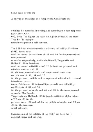 SELF scale scores are
A Survey of Measures of TranspersonalConstructs 195
obtained by numerically coding and summing the item responses
(A=5, B=4, C=3,
0=2, E=I). The higher the score on a given subscale, the more
True Self is incorpo-
rated into a person's self concept.
The SELF has demonstrated satisfactory reliability; Friedman
(1983) found two-
week test-retest correlations of .83 and .80 for the personal and
transpersonal
subscales respectively, while MacDonald, Tsagarakis and
Holland (1994) found two
week test-retest reliabilities of .57 for both the personal and
middle subscales and .69
for the transpersonal scale, and three-month test-retest
correlations of .36, .34 and ,57
for the personal, middle and transpersonai subscales,In terms of
inter-item consis-
teney, Friedman (1983) found Spearman-Brown reliability
coefficients of .81 and .78
for the personal subscale and .66 and .68 for the transpersonal
subscale. MacDonald,
Tsagarakis and Holland (1994) found coefficient alpha values
of.72 and .75 for the
personal scale, .58 and .67 for the middle subscale, and. 79 and
.65 for the transper-
sonal subscale.
Examination of the validity of the SELF has been fairly
comprehensive and satisfac-
 