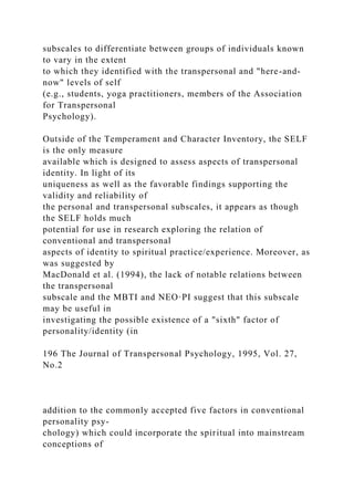subscales to differentiate between groups of individuals known
to vary in the extent
to which they identified with the transpersonal and "here-and-
now" levels of self
(e.g., students, yoga practitioners, members of the Association
for Transpersonal
Psychology).
Outside of the Temperament and Character Inventory, the SELF
is the only measure
available which is designed to assess aspects of transpersonal
identity. In light of its
uniqueness as well as the favorable findings supporting the
validity and reliability of
the personal and transpersonal subscales, it appears as though
the SELF holds much
potential for use in research exploring the relation of
conventional and transpersonal
aspects of identity to spiritual practice/experience. Moreover, as
was suggested by
MacDonald et al. (1994), the lack of notable relations between
the transpersonal
subscale and the MBTI and NEO·PI suggest that this subscale
may be useful in
investigating the possible existence of a "sixth" factor of
personality/identity (in
196 The Journal of Transpersonal Psychology, 1995, Vol. 27,
No.2
addition to the commonly accepted five factors in conventional
personality psy-
chology) which could incorporate the spiritual into mainstream
conceptions of
 