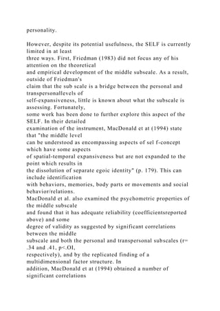 personality.
However, despite its potential usefulness, the SELF is currently
limited in at least
three ways. First, Friedman (1983) did not focus any of his
attention on the theoretical
and empirical development of the middle subseale. As a result,
outside of Friedman's
claim that the sub scale is a bridge between the personal and
transpersonallevels of
self-expansiveness, little is known about what the subscale is
assessing. Fortunately,
some work has been done to further explore this aspect of the
SELF. In their detailed
examination of the instrument, MacDonald et at (1994) state
that "the middle level
can be understood as encompassing aspects of sel f-concept
which have some aspects
of spatial-temporal expansiveness but are not expanded to the
point which results in
the dissolution of separate egoic identity" (p. 179). This can
include identification
with behaviors, memories, body parts or movements and social
behavior/relations.
MacDonald et al. also examined the psychometric properties of
the middle subscale
and found that it has adequate reliability (coefficientsreported
above) and some
degree of validity as suggested by significant correlations
between the middle
subscale and both the personal and transpersonal subscales (r=
.34 and .41, p<.OI,
respectively), and by the replicated finding of a
multidimensional factor structure. In
addition, MacDonald et at (1994) obtained a number of
significant correlations
 