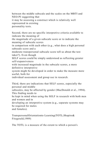 between the middle subscale and the scales on the MBTI and
NEO-PI suggesting that
it may be assessing a construct which is relatively well
represented in existing
personality tests.
Second, there are no specific interpretive criteria available to
indicate the meaning of
the magnitude of a given subscale score or to indicate the
meaning of subscale scores
in comparison with each other (e.g., what does a high personal
subsoale score and a
moderate transpersonal subscale score tell us about the test
taker?). Even though
SELF scores could be simply understood as reflecting greater
self-expansiveness
with increased magnitude in the subscale scores, a more
definitive interpretive
system might be developed in order to make the measure more
useful, both for
individual assessment and group use in research.
Third, there are indications that SELF scores, especially the
personal and middle
subscales, may be affected by gender (MacDonald et al., 1994).
This finding needs to
be kept in mind when using the SELF in research with both men
and women and in
developing an interpretive system (e.g., separate systems may
be required for males
and females).
TranspersonalOrientationto Learning(TOTL;Shapiro&
Fitzgerald,1989)
The TOTL is a measure of the extent to which a person's
 