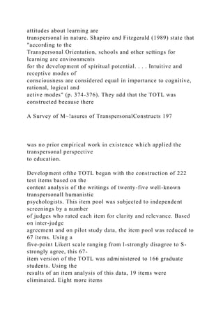 attitudes about learning are
transpersonal in nature. Shapiro and Fitzgerald (1989) state that
"according to the
Transpersonal Orientation, schools and other settings for
learning are environments
for the development of spiritual potential. . . . Intuitive and
receptive modes of
consciousness are considered equal in importance to cognitive,
rational, logical and
active modes" (p. 374-376). They add that the TOTL was
constructed because there
A Survey of M~!asures of TranspersonalConstructs 197
was no prior empirical work in existence which applied the
transpersonal perspective
to education.
Development ofthe TOTL began with the construction of 222
test items based on the
content analysis of the writings of twenty-five well-known
transpersonall humanistic
psychologists. This item pool was subjected to independent
screenings by a number
of judges who rated each item for clarity and relevance. Based
on inter-judge
agreement and on pilot study data, the item pool was reduced to
67 items. Using a
five-point Likert scale ranging from l-strongly disagree to S-
strongly agree, this 67-
item version of the TOTL was administered to 166 graduate
students. Using the
results of an item analysis of this data, 19 items were
eliminated. Eight more items
 
