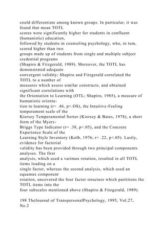 could differentiate among known groups. In particular, it was
found that mean TOTL
scores were significantly higher for students in confluent
(humanistic) education,
followed by students in counseling psychology, who, in tum,
scored higher than two
groups made up of students from single and multiple subject
credential programs
(Shapiro & Fitzgerald, 1989). Moreover, the TOTL has
demonstrated adequate
convergent validity; Shapiro and Fitzgerald correlated the
TOTL to a number of
measures which assess similar constructs, and obtained
significant correlations with
the Orientation to Learning (OTL; Shapiro, 1985), a measure of
humanistic orienta-
tion to learning (r= .46, p<.OS), the Intuitive-Feeling
temperament scale of the
Kiersey Temperamental Sorter (Kiersey & Bates, 1978), a short
form of the Myers-
Briggs Type Indicator (r= .38, p<.05), and the Concrete
Experience Scale of the
Learning Style Inventory (Kolb, 1976; r= .22, p<.05). Lastly,
evidence for factorial
validity has been provided through two principal components
analyses. The first
analysis, which used a varimax rotation, resulted in all TOTL
items loading on a
single factor, whereas the second analysis, which used an
equamax component
rotation, uncovered the four factor structure which partitions the
TOTL items into the
four subscales mentioned above (Shapiro & Fitzgerald, 1989).
198 TheJournal of TranspersonalPsychology, 1995, Vol.27,
No.2
 