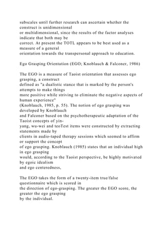 subscales until further research can ascertain whether the
construct is unidimensional
or multidimensional, since the results of the factor analyses
indicate that both may be
correct. At present the TOTL appears to be best used as a
measure of a general
orientation towards the transpersonal approach to education.
Ego Grasping Orientation (EGO; Knoblauch & Falconer, 1986)
The EGO is a measure of Taoist orientation that assesses ego
grasping, a construct
defined as "a dualistic stance that is marked by the person's
attempts to make things
more positive while striving to eliminate the negative aspects of
human experience"
(Knoblauch, 1985, p. 55). The notion of ego grasping was
developed by Knoblauch
and Falconer based on the psychotherapeutic adaptation of the
Taoist concepts of yin-
yang, wu-wei and teoTest items were constructed by extracting
statements made by
clients in audio-taped therapy sessions which seemed to affirm
or support the concept
of ego grasping. Knoblauch (1985) states that an individual high
in ego grasping
would, according to the Taoist perspective, be highly motivated
by egoic idealism
and ego centeredness,
The EGO takes the form of a twenty-item true/false
questionnaire which is scored in
the direction of ego-grasping. The greater the EGO score, the
greater the ego grasping
by the individual.
 