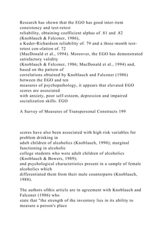 Research has shown that the EGO has good inter-item
consistency and test-retest
reliability, obtaining coefficient alphas of .81 and .82
(Knoblauch & Falconer, 1986),
a Kuder-Richardson reliability of. 79 and a three-month test-
retest con-elation of. 72
(MacDonald et al., 1994). Moreover, the EGO has demonstrated
satisfactory validity
(Knoblauch & Falconer, 1986; MacDonald et al., 1994) and,
based on the pattern of
correlations obtained by Knoblauch and Falconer (1986)
between the EGO and ten
measures of psychopathology, it appears that elevated EGO
scores are associated
with anxiety, poor self-esteem, depression and impaired
socialization skills. EGO
A Survey of Measures of Transpersonal Constructs 199
scores have also been associated with high risk variables for
problem drinking in
adult children of alcoholics (Knoblauch, 1990); marginal
functioning in alcoholic
college students who were adult children of alcoholics
(Knoblauch & Bowers, 1989);
and psychological characteristics present in a sample of female
alcoholics which
differentiated them from their male counterparts (Knoblauch,
1988).
The authors ofthis article are in agreement with Knoblauch and
Falconer (1986) who
state that "the strength of the inventory lies in its ability to
measure a person's place
 