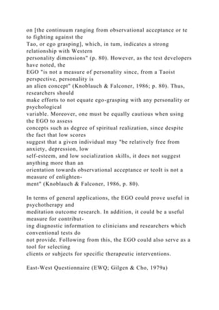 on [the continuum ranging from observational acceptance or te
to fighting against the
Tao, or ego grasping], which, in tum, indicates a strong
relationship with Western
personality dimensions" (p. 80). However, as the test developers
have noted, the
EGO "is not a measure of personality since, from a Taoist
perspective, personality is
an alien concept" (Knoblauch & Falconer, 1986; p. 80). Thus,
researchers should
make efforts to not equate ego-grasping with any personality or
psychological
variable. Moreover, one must be equally cautious when using
the EGO to assess
concepts such as degree of spiritual realization, since despite
the fact that low scores
suggest that a given individual may "be relatively free from
anxiety, depression, low
self-esteem, and low socialization skills, it does not suggest
anything more than an
orientation towards observational acceptance or teoIt is not a
measure of enlighten-
ment" (Knoblauch & Falconer, 1986, p. 80).
In terms of general applications, the EGO could prove useful in
psychotherapy and
meditation outcome research. In addition, it could be a useful
measure for contribut-
ing diagnostic information to clinicians and researchers which
conventional tests do
not provide. Following from this, the EGO could also serve as a
tool for selecting
clients or subjects for specific therapeutic interventions.
East-West Questionnaire (EWQ; Gilgen & Cho, 1979a)
 