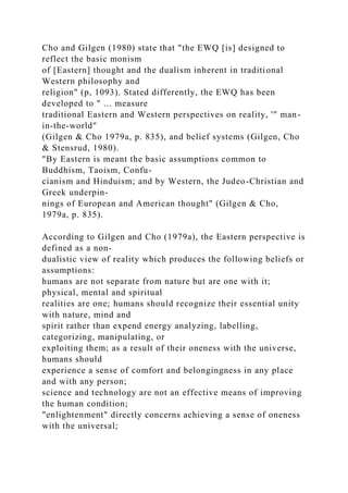 Cho and Gilgen (1980) state that "the EWQ [is] designed to
reflect the basic monism
of [Eastern] thought and the dualism inherent in traditional
Western philosophy and
religion" (p, 1093). Stated differently, the EWQ has been
developed to " ... measure
traditional Eastern and Western perspectives on reality, '" man-
in-the-world"
(Gilgen & Cho 1979a, p. 835), and belief systems (Gilgen, Cho
& Stensrud, 1980).
"By Eastern is meant the basic assumptions common to
Buddhism, Taoism, Confu-
cianism and Hinduism; and by Western, the Judeo-Christian and
Greek underpin-
nings of European and American thought" (Gilgen & Cho,
1979a, p. 835).
According to Gilgen and Cho (1979a), the Eastern perspective is
defined as a non-
dualistic view of reality which produces the following beliefs or
assumptions:
humans are not separate from nature but are one with it;
physical, mental and spiritual
realities are one; humans should recognize their essential unity
with nature, mind and
spirit rather than expend energy analyzing, labelling,
categorizing, manipulating, or
exploiting them; as a result of their oneness with the universe,
humans should
experience a sense of comfort and belongingness in any place
and with any person;
science and technology are not an effective means of improving
the human condition;
"enlightenment" directly concerns achieving a sense of oneness
with the universal;
 