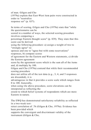 of man. Gilgen and Cho
(1979a) explain that East-West item pairs were constructed in
order to "neutralize
response set" (p. 837).
In terms of scoring, Gilgen and Cho (1979a) state that "while
the questionnaire can be
scored in a number of ways, the selected scoring procedure
involves computing a
percentage Eastern thought score" (p. 839). They state that this
score can be derived
using the following procedure: a) assign a weight of two to
"strongly agree" re-
sponses and one to "agree but with some reservations"
responses, b) compute scores
of agreement for the Eastern and Western statements, c) divide
the Eastern agreement
score by the agreement score which is the sum all of the items
and, d) multiply by 100.
Gilgen and Cho (1979a) contend that while their recommended
scoring procedure
does not utilize all of the test data (e.g., 3, 4, and 5 responses
are discarded), it is
advantageous in that it provides a score scale which ranges from
0 to 100. Generally,
when using tile above procedure, score elevations can be
interpreted as reflecting the
extent to which belief systems of respondents which are more
Eastern in nature.
The EWQ has demonstrated satisfactory reliability as reflected
in a two-week test-
retest correlation of .76 (Gilgen & Cho, 1979a). Evidence has
been provided which
supports the convergent and discriminant validity of the
instrument (Gilgen & Cho,
 
