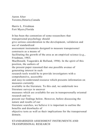 Aaron Alter
Toronto,Ontario,Canada
Harris L. Friedman
Fort Myers,Florida
It has been the contention of some researchers that
transpersonal psychology should
give serious consideration to the development, validation and
use of standardized
assessment instruments designed to measure transpersonal
constructs as a means of
facilitating the growth of the area as an empirical science (e.g.,
Friedman, 1983;
MacDonald, Tsagarakis & Holland, 1994). In the spirit of this
position, the authors of
the present paper reasoned that one possible avenue of
generating interest in such
research tools would be to provide investigators with a
comprehensive, accessible
and easy-to-understand resource which presents information on
measures currently
available in the literature. To this end, we undertook two
literature surveys to uncover
measures which are available for use in transpersonally oriented
research and we
present our findings below. However, before discussing the
nature and results of our
literature searches, we believe it is important to outline the
benefits and drawbacks of
objective tests as well as their implications for the transpersonal
domain.
STANDARDIZED ASSESSMENT INSTRUMENTS AND
TRANSPERSONAL RESEARCH
 