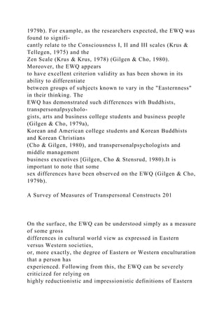 1979b). For example, as the researchers expected, the EWQ was
found to signifi-
cantly relate to the Consciousness I, II and III scales (Krus &
Tellegen, 1975) and the
Zen Scale (Krus & Krus, 1978) (Gilgen & Cho, 1980).
Moreover, the EWQ appears
to have excellent criterion validity as has been shown in its
ability to differentiate
between groups of subjects known to vary in the "Easternness"
in their thinking. The
EWQ has demonstrated such differences with Buddhists,
transpersonalpsycholo-
gists, arts and business college students and business people
(Gilgen & Cho, 1979a),
Korean and American college students and Korean Buddhists
and Korean Christians
(Cho & Gilgen, 1980), and transpersonalpsychologists and
middle management
business executives [Gilgen, Cho & Stensrud, 1980).It is
important to note that some
sex differences have been observed on the EWQ (Gilgen & Cho,
1979b).
A Survey of Measures of Transpersonal Constructs 201
On the surface, the EWQ can be understood simply as a measure
of some gross
differences in cultural world view as expressed in Eastern
versus Western societies,
or, more exactly, the degree of Eastern or Western enculturation
that a person has
experienced. Following from this, the EWQ can be severely
criticized for relying on
highly reductionistic and impressionistic definitions of Eastern
 
