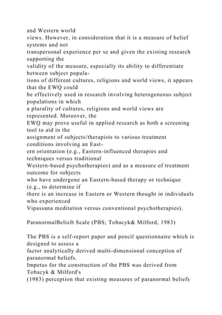 and Western world
views. However, in consideration that it is a measure of belief
systems and not
transpersonal experience per se and given the existing research
supporting the
validity of the measure, especially its ability to differentiate
between subject popula-
tions of different cultures, religions and world views, it appears
that the EWQ could
be effectively used in research involving heterogeneous subject
populations in which
a plurality of cultures, religions and world views are
represented. Moreover, the
EWQ may prove useful in applied research as both a screening
tool to aid in the
assignment of subjects/therapists to various treatment
conditions involving an East-
ern orientation (e.g., Eastern-influenced therapies and
techniques versus traditional
Western-based psychotherapies) and as a measure of treatment
outcome for subjects
who have undergone an Eastern-based therapy or technique
(e.g., to determine if
there is an increase in Eastern or Western thought in individuals
who experienced
Vipassana meditation versus conventional psychotherapies).
ParanormalBelieft Scale (PBS; Tobacyk& Milford, 1983)
The PBS is a self-report paper and pencil questionnaire which is
designed to assess a
factor analytically derived multi-dimensional conception of
paranormal beliefs.
Impetus for the construction of the PBS was derived from
Tobacyk & Milford's
(1983) perception that existing measures of paranormal beliefs
 