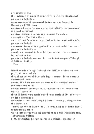 are limited due to
their reliance on untested assumptions about the structure of
paranormal beliefs (e.g.,
many measures of paranormal beliefs such as Randall &
Desrosiers' [1980] were
constructed under the assumption that belief in the paranormal
is a unidimensional
construct without any empirical support for such an
assumption). The test authors
surmised that "a more valid procedure in the construction of a
paranormal belief-
assessment instrument might be first, to assess the structure of
paranormal belief in a
sample and, second, to base the construction of an assessment
instrument on the
paranormal belief structure obtained in that sample" (Tobacyk
& Milford, 1983, p.
1030).
Based on this strategy, Tobaeyk and Milford devised an item
pool of61 items which
they either borrowed from existing assessment instruments or
constructed them-
selves. This item pool was assumed to be a comprehensive
representation of the
content domain encompassed by the construct of paranormal
beliefs. Thereafter,
these 61 items were administered to a sample of 391 university
students who used a
five-point Likert scale (ranging from 1- "strongly disagree with
this item" to 3-
"undecided or don't know" to 5- "strongly agree with this item")
to rate the extent to
which they agreed with the content ofthe items. Following this,
Tobacyk and Milford
(1983) subjected the item scores to a principal axis factor
 