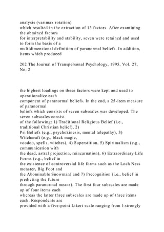 analysis (varimax rotation)
which resulted in the extraction of 13 factors. After examining
the obtained factors
for interpretability and stability, seven were retained and used
to form the basis of a
multidimensional definition of paranormal beliefs. In addition,
items which produced
202 The Journal of Transpersonal Psychology, 1995, Vol. 27,
No, 2
the highest loadings on these factors were kept and used to
operationalize each
component of paranormal beliefs. In the end, a 25-item measure
of paranormal
beliefs which consists of seven subscales was developed. The
seven subscales consist
of the following: 1) Traditional Religious Belief (i.e.,
traditional Christian belief), 2)
Psi Beliefs (e.g., psychokinesis, mental telepathy), 3)
Witchcraft (e.g., black magic,
voodoo, spells, witches), 4) Superstition, 5) Spiritualism (e.g.,
communication with
the dead, astral projection, reincarnation), 6) Extraordinary Life
Forms (e.g., belief in
the existence of controversial life forms such as the Loch Ness
monster, Big Foot and
the Abominable Snowman) and 7) Precognition (i.e., belief in
predicting the future
through paranormal means). The first four subscales are made
up of four items each
whereas the latter three subscales are made up of three items
each. Respondents are
provided with a five-point Likert scale ranging from l-strongly
 