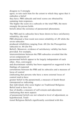 disagree to 5-strongly
agree, to rate each item for the extent to which they agree that it
embodies a belief
they have. PBS subscale and total scores are obtained by
summing item responses.
The higher the score on a subscale or the total PBS, the more
strongly the person holds
beliefs about the existence of paranormal phenomena.
The PBS and its subscales have been shown to have satisfactory
reliability; the total
PBS obtained a four-week test-retest reliability of ,89 while the
seven subscales
produced reliabilities ranging from .60 (for the Precognition
subscale) to .84 (for Psi
Belief). Moreover, evidence of satisfactory validity has been
provided. For example,
intercorrelations between the PBS subscales revealed that the
seven components of
paranormal beliefs appear to be largely independent of each
other. Also, convergent
and discriminant validity has been supported as suggested in the
findings of expected
correlations between the PBS and its subscales and a measure of
locus of control
(indicating that persons who have a more external locus of
control tend to have
greater belief in the paranormal), a measure of death threat
(interpreted as indicating
that individuals who score higher on Traditional Religious
Belief tend to have less
fear of death), a measure of self-esteem and adjustment
(indicating that most aspects
of paranormal beliefs are not related to level of adjustment; as
hypothesized, Tradi-
tional Religious Beliefs significantly correlated with this
 