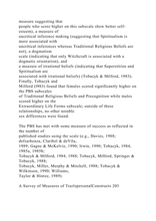 measure suggesting that
people who score higher on this subscale show better self-
esteem), a measure of
uncritical inference making (suggesting that Spiritualism is
more associated with
uncritical inferences whereas Traditional Religious Beliefs are
not), a dogmatism
scale (indicating that only Witchcraft is associated with a
dogmatic orientation), and
a measure of irrational beliefs (indicating that Superstition and
Spiritualism are
associated with irrational beliefs) (Tobacyk & Milford, 1983).
Finally, Tobacyk and
Milford (l983) found that females scored significantly higher on
the PBS subscales
of Traditional Religious Beliefs and Precognition while males
scored higher on the
Extraordinary Life Forms subscale; outside of these
relationships, no other notable
sex differences were found.
The PBS has met with some measure of success as reflected in
the number of
published studies using the scale (e.g., Davies, 1988;
defsarbenza, Claribel & deVila,
1989; Gagne & McKelvie, 1990; Irwin, 1990; Tobacyk, 1984,
1985a, 1985b;
Tobacyk & Milford, 1984, 1988; Tobacyk, Milford, Springer &
Tobacyk, 1988;
Tobacyk, Miller, Murphy & Mitchell, 1988; Tobacyk &
Wilkinson, 1990; Williams,
Taylor & Hintze, 1989).
A Survey of Measures of TrarlspersonalConstructs 203
 
