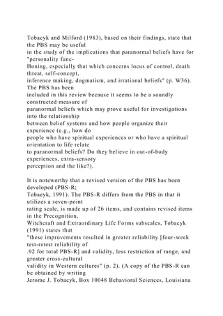 Tobacyk and Milford (1983), based on their findings, state that
the PBS may be useful
in the study of the implications that paranormal beliefs have for
"personality func-
Honing, especially that which concerns locus of control, death
threat, self-concept,
inference making, dogmatism, and irrational beliefs" (p. W36).
The PBS has been
included in this review because it seems to be a soundly
constructed measure of
paranormal beliefs which may prove useful for investigations
into the relationship
between belief systems and how people organize their
experience (e.g., how do
people who have spiritual experiences or who have a spiritual
orientation to life relate
to paranormal beliefs? Do they believe in out-of-body
experiences, extra-sensory
perception and the like?).
It is noteworthy that a revised version of the PBS has been
developed (PBS-R;
Tobaeyk, 1991). The PBS-R differs from the PBS in that it
utilizes a seven-point
rating scale, is made up of 26 items, and contains revised items
in the Precognition,
Witchcraft and Extraordinary Life Forms subscales, Tobacyk
(1991) states that
"these improvements resulted in greater reliability [four-week
test-retest reliability of
.92 for total PBS-R] and validity, less restriction of range, and
greater cross-cultural
validity in Western cultures" (p. 2). (A copy of the PBS-R can
be obtained by writing
Jerome J. Tobacyk, Box 10048 Behavioral Sciences, Louisiana
 