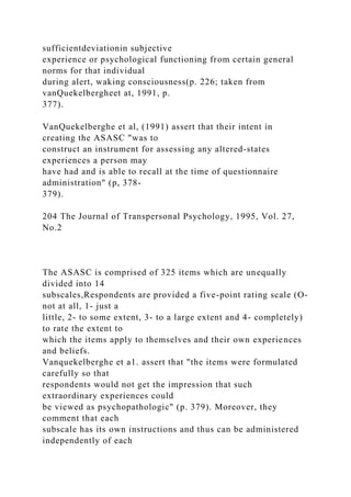 sufficientdeviationin subjective
experience or psychological functioning from certain general
norms for that individual
during alert, waking consciousness(p. 226; taken from
vanQuekelbergheet at, 1991, p.
377).
VanQuekelberghe et al, (1991) assert that their intent in
creating the ASASC "was to
construct an instrument for assessing any altered-states
experiences a person may
have had and is able to recall at the time of questionnaire
administration" (p, 378-
379).
204 The Journal of Transpersonal Psychology, 1995, Vol. 27,
No.2
The ASASC is comprised of 325 items which are unequally
divided into 14
subscales,Respondents are provided a five-point rating scale (O-
not at all, 1- just a
little, 2- to some extent, 3- to a large extent and 4- completely)
to rate the extent to
which the items apply to themselves and their own experiences
and beliefs.
Vanquekelberghe et a1. assert that "the items were formulated
carefully so that
respondents would not get the impression that such
extraordinary experiences could
be viewed as psychopathologic" (p. 379). Moreover, they
comment that each
subscale has its own instructions and thus can be administered
independently of each
 