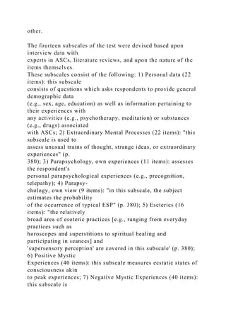 other.
The fourteen subscales of the test were devised based upon
interview data with
experts in ASCs, literature reviews, and upon the nature of the
items themselves.
These subscales consist of the following: 1) Personal data (22
items): this subscale
consists of questions which asks respondents to provide general
demographic data
(e.g., sex, age, education) as well as information pertaining to
their experiences with
any activities (e.g., psychotherapy, meditation) or substances
(e.g., drugs) associated
with ASCs; 2) Extraordinary Mental Processes (22 items): "this
subscale is used to
assess unusual trains of thought, strange ideas, or extraordinary
experiences" (p.
380); 3) Parapsychology, own experiences (11 items): assesses
the respondent's
personal parapsychological experiences (e.g., precognition,
telepathy); 4) Parapsy-
chology, own view (9 items): "in this subscale, the subject
estimates the probability
of the occurrence of typical ESP" (p. 380); 5) Escterics (16
items): "the relatively
broad area of esoteric practices [e.g., ranging from everyday
practices such as
horoscopes and superstitions to spiritual healing and
participating in seances] and
'supersensory perception' are covered in this subscale' (p. 380);
6) Positive Mystic
Experiences (40 items): this subscale measures ecstatic states of
consciousness akin
to peak experiences; 7) Negative Mystic Experiences (40 items):
this subscale is
 