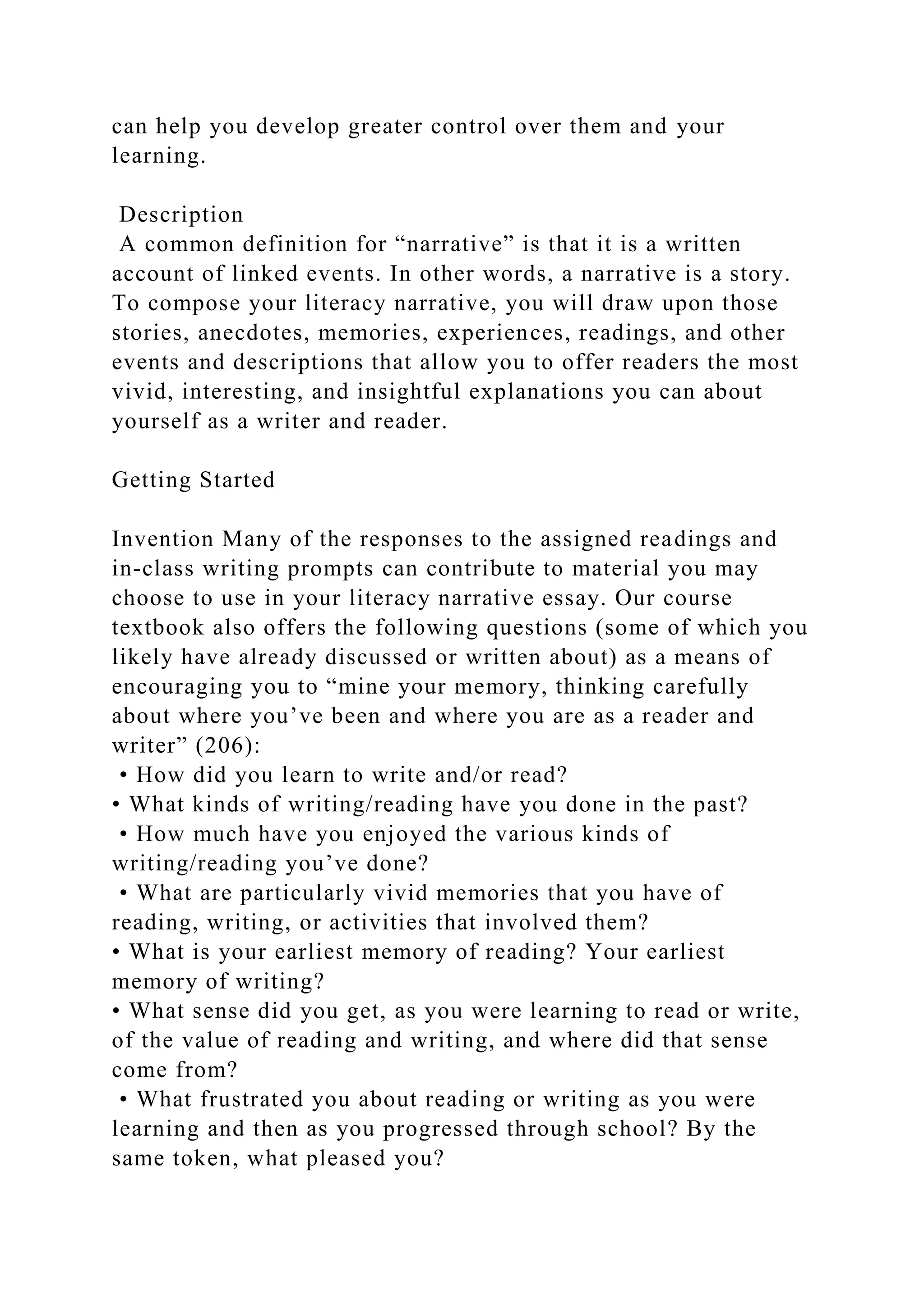 can help you develop greater control over them and your
learning.
Description
A common definition for “narrative” is that it is a written
account of linked events. In other words, a narrative is a story.
To compose your literacy narrative, you will draw upon those
stories, anecdotes, memories, experiences, readings, and other
events and descriptions that allow you to offer readers the most
vivid, interesting, and insightful explanations you can about
yourself as a writer and reader.
Getting Started
Invention Many of the responses to the assigned readings and
in-class writing prompts can contribute to material you may
choose to use in your literacy narrative essay. Our course
textbook also offers the following questions (some of which you
likely have already discussed or written about) as a means of
encouraging you to “mine your memory, thinking carefully
about where you’ve been and where you are as a reader and
writer” (206):
• How did you learn to write and/or read?
• What kinds of writing/reading have you done in the past?
• How much have you enjoyed the various kinds of
writing/reading you’ve done?
• What are particularly vivid memories that you have of
reading, writing, or activities that involved them?
• What is your earliest memory of reading? Your earliest
memory of writing?
• What sense did you get, as you were learning to read or write,
of the value of reading and writing, and where did that sense
come from?
• What frustrated you about reading or writing as you were
learning and then as you progressed through school? By the
same token, what pleased you?
 