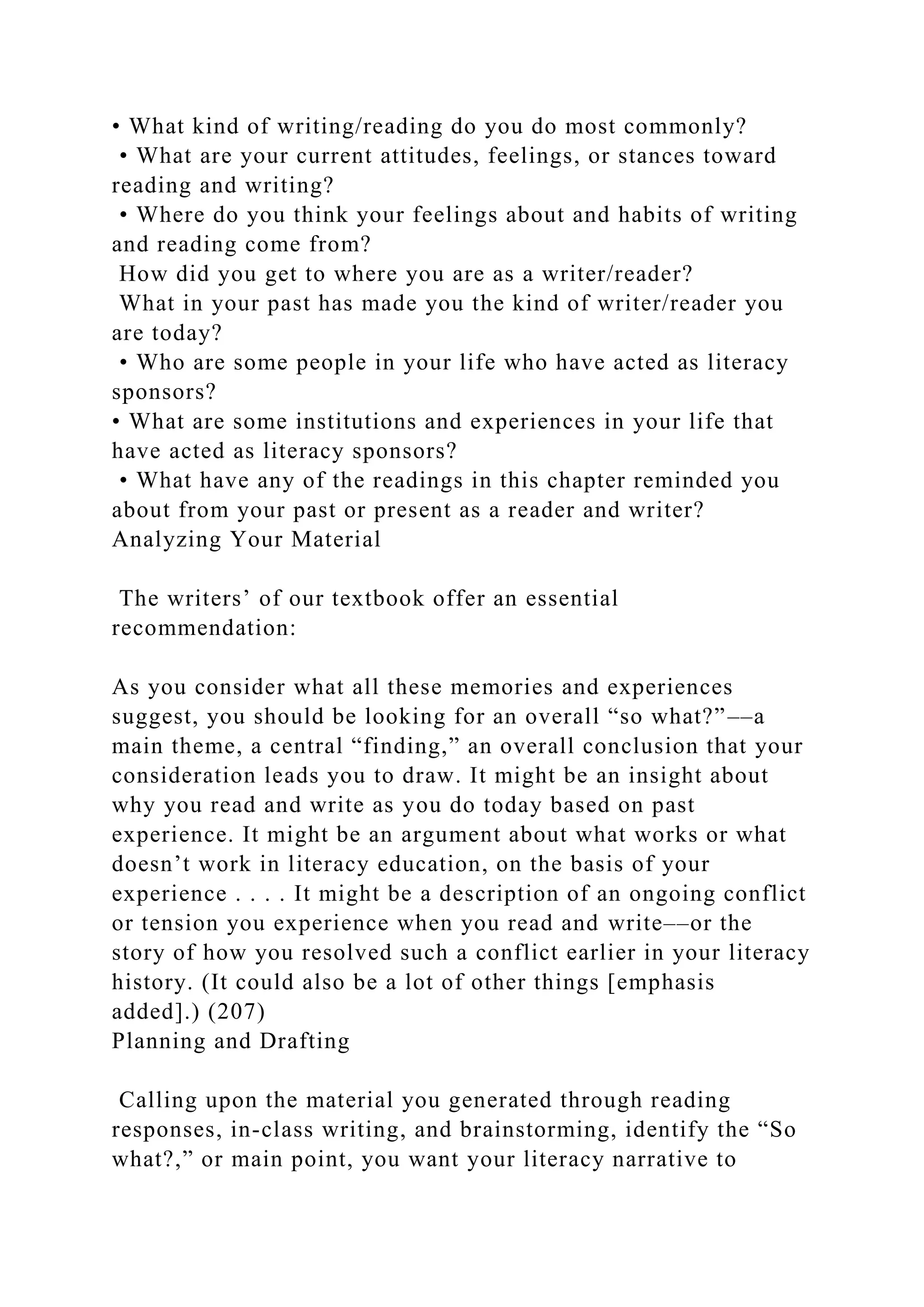 • What kind of writing/reading do you do most commonly?
• What are your current attitudes, feelings, or stances toward
reading and writing?
• Where do you think your feelings about and habits of writing
and reading come from?
How did you get to where you are as a writer/reader?
What in your past has made you the kind of writer/reader you
are today?
• Who are some people in your life who have acted as literacy
sponsors?
• What are some institutions and experiences in your life that
have acted as literacy sponsors?
• What have any of the readings in this chapter reminded you
about from your past or present as a reader and writer?
Analyzing Your Material
The writers’ of our textbook offer an essential
recommendation:
As you consider what all these memories and experiences
suggest, you should be looking for an overall “so what?”––a
main theme, a central “finding,” an overall conclusion that your
consideration leads you to draw. It might be an insight about
why you read and write as you do today based on past
experience. It might be an argument about what works or what
doesn’t work in literacy education, on the basis of your
experience . . . . It might be a description of an ongoing conflict
or tension you experience when you read and write––or the
story of how you resolved such a conflict earlier in your literacy
history. (It could also be a lot of other things [emphasis
added].) (207)
Planning and Drafting
Calling upon the material you generated through reading
responses, in-class writing, and brainstorming, identify the “So
what?,” or main point, you want your literacy narrative to
 
