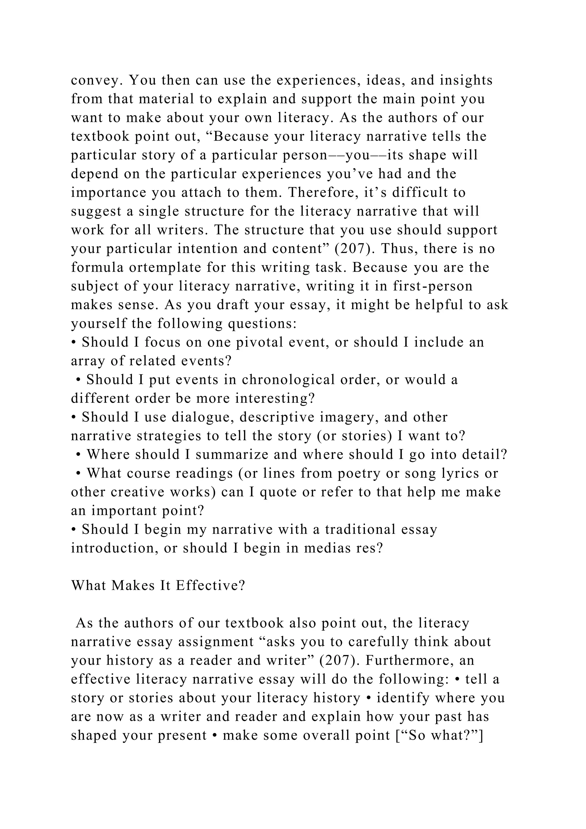 convey. You then can use the experiences, ideas, and insights
from that material to explain and support the main point you
want to make about your own literacy. As the authors of our
textbook point out, “Because your literacy narrative tells the
particular story of a particular person––you––its shape will
depend on the particular experiences you’ve had and the
importance you attach to them. Therefore, it’s difficult to
suggest a single structure for the literacy narrative that will
work for all writers. The structure that you use should support
your particular intention and content” (207). Thus, there is no
formula ortemplate for this writing task. Because you are the
subject of your literacy narrative, writing it in first-person
makes sense. As you draft your essay, it might be helpful to ask
yourself the following questions:
• Should I focus on one pivotal event, or should I include an
array of related events?
• Should I put events in chronological order, or would a
different order be more interesting?
• Should I use dialogue, descriptive imagery, and other
narrative strategies to tell the story (or stories) I want to?
• Where should I summarize and where should I go into detail?
• What course readings (or lines from poetry or song lyrics or
other creative works) can I quote or refer to that help me make
an important point?
• Should I begin my narrative with a traditional essay
introduction, or should I begin in medias res?
What Makes It Effective?
As the authors of our textbook also point out, the literacy
narrative essay assignment “asks you to carefully think about
your history as a reader and writer” (207). Furthermore, an
effective literacy narrative essay will do the following: • tell a
story or stories about your literacy history • identify where you
are now as a writer and reader and explain how your past has
shaped your present • make some overall point [“So what?”]
 