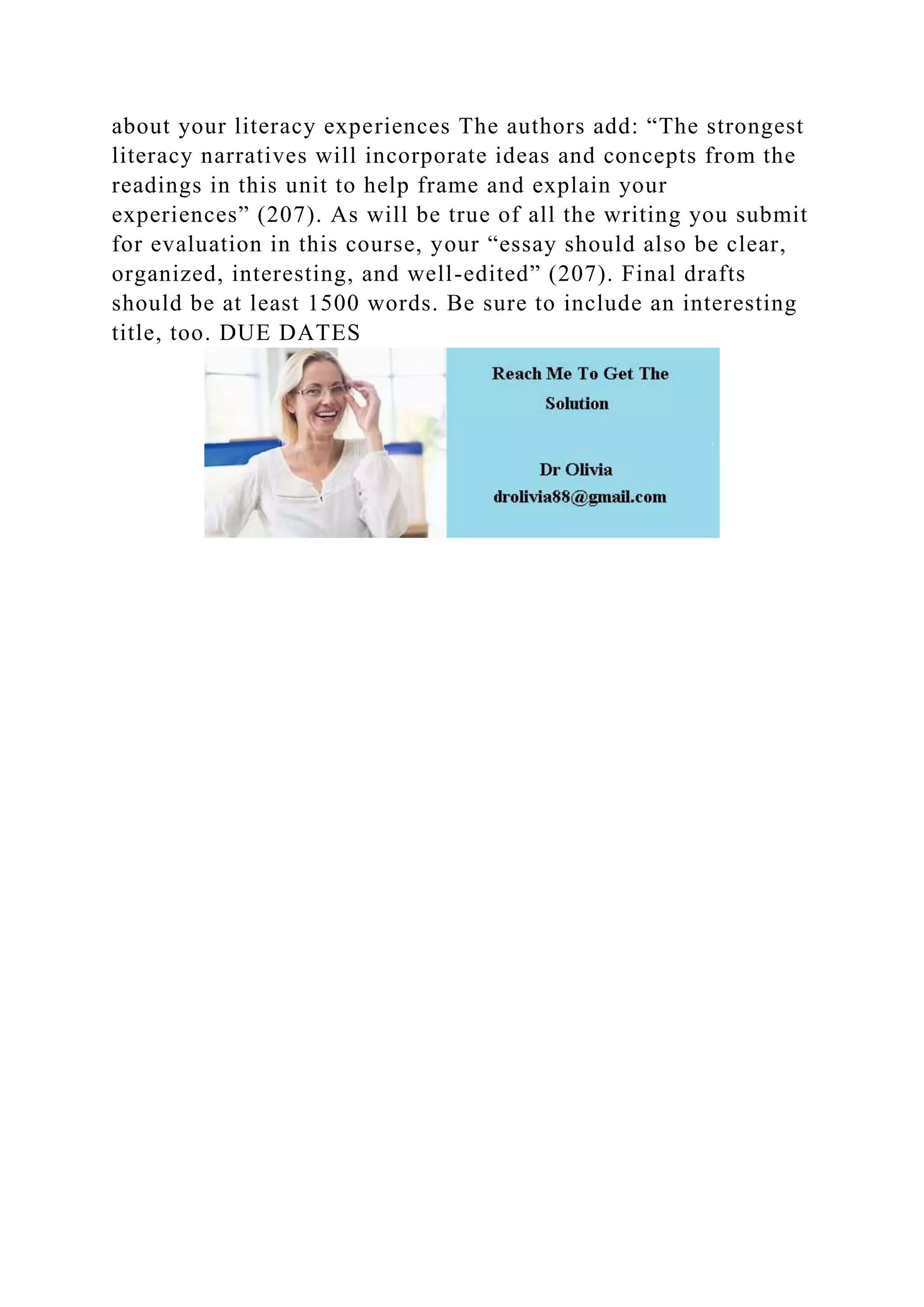 about your literacy experiences The authors add: “The strongest
literacy narratives will incorporate ideas and concepts from the
readings in this unit to help frame and explain your
experiences” (207). As will be true of all the writing you submit
for evaluation in this course, your “essay should also be clear,
organized, interesting, and well-edited” (207). Final drafts
should be at least 1500 words. Be sure to include an interesting
title, too. DUE DATES
 