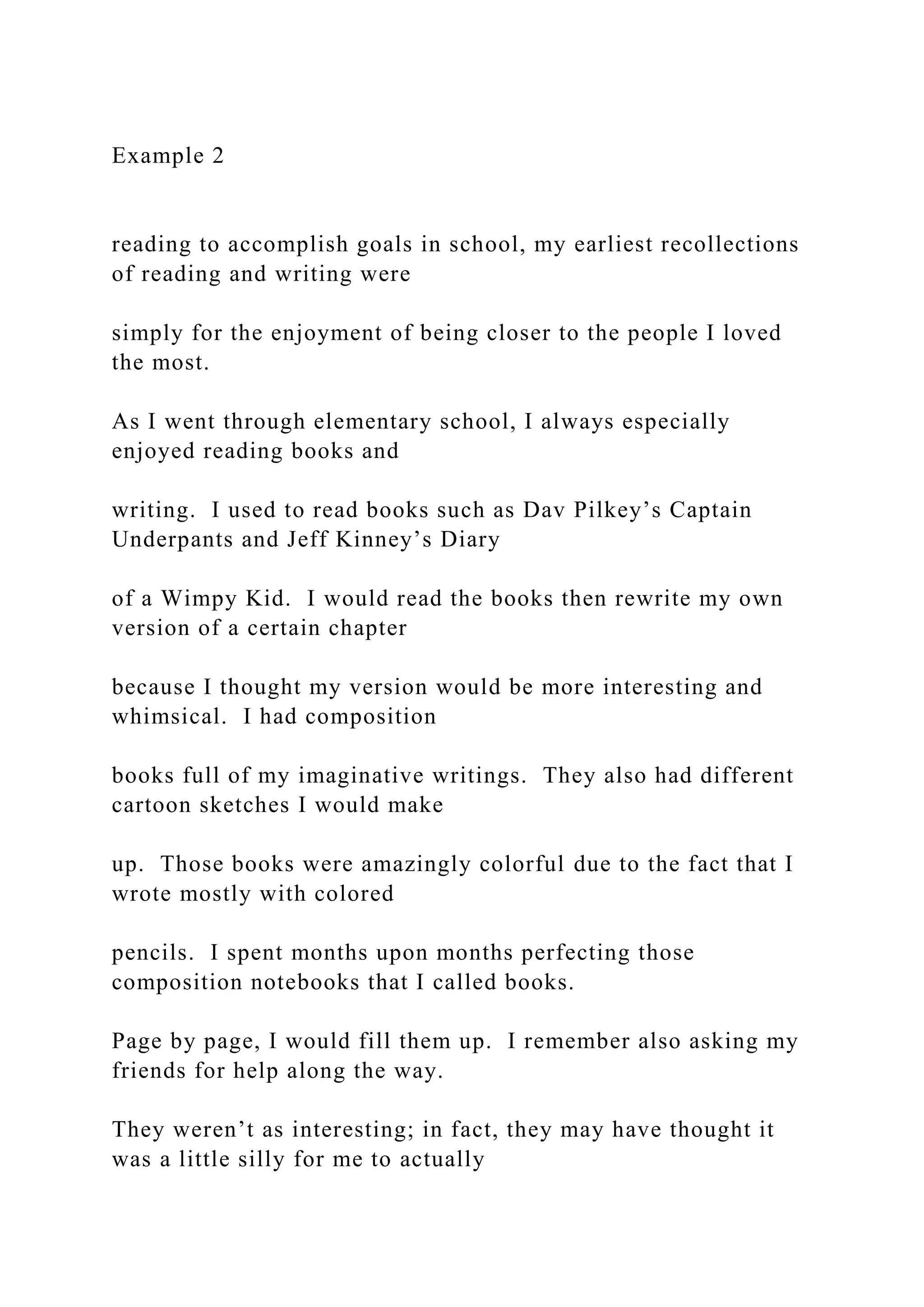 Example 2
reading to accomplish goals in school, my earliest recollections
of reading and writing were
simply for the enjoyment of being closer to the people I loved
the most.
As I went through elementary school, I always especially
enjoyed reading books and
writing. I used to read books such as Dav Pilkey’s Captain
Underpants and Jeff Kinney’s Diary
of a Wimpy Kid. I would read the books then rewrite my own
version of a certain chapter
because I thought my version would be more interesting and
whimsical. I had composition
books full of my imaginative writings. They also had different
cartoon sketches I would make
up. Those books were amazingly colorful due to the fact that I
wrote mostly with colored
pencils. I spent months upon months perfecting those
composition notebooks that I called books.
Page by page, I would fill them up. I remember also asking my
friends for help along the way.
They weren’t as interesting; in fact, they may have thought it
was a little silly for me to actually
 