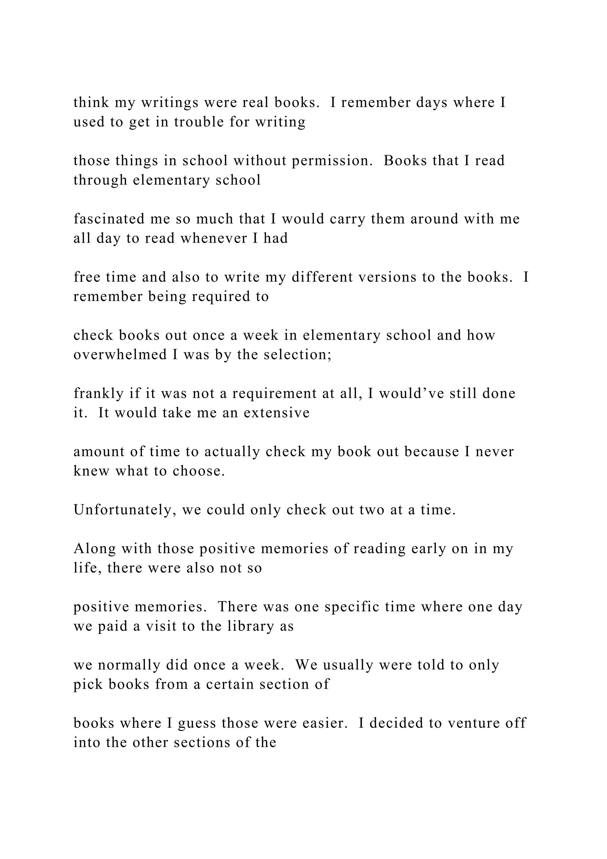 think my writings were real books. I remember days where I
used to get in trouble for writing
those things in school without permission. Books that I read
through elementary school
fascinated me so much that I would carry them around with me
all day to read whenever I had
free time and also to write my different versions to the books. I
remember being required to
check books out once a week in elementary school and how
overwhelmed I was by the selection;
frankly if it was not a requirement at all, I would’ve still done
it. It would take me an extensive
amount of time to actually check my book out because I never
knew what to choose.
Unfortunately, we could only check out two at a time.
Along with those positive memories of reading early on in my
life, there were also not so
positive memories. There was one specific time where one day
we paid a visit to the library as
we normally did once a week. We usually were told to only
pick books from a certain section of
books where I guess those were easier. I decided to venture off
into the other sections of the
 
