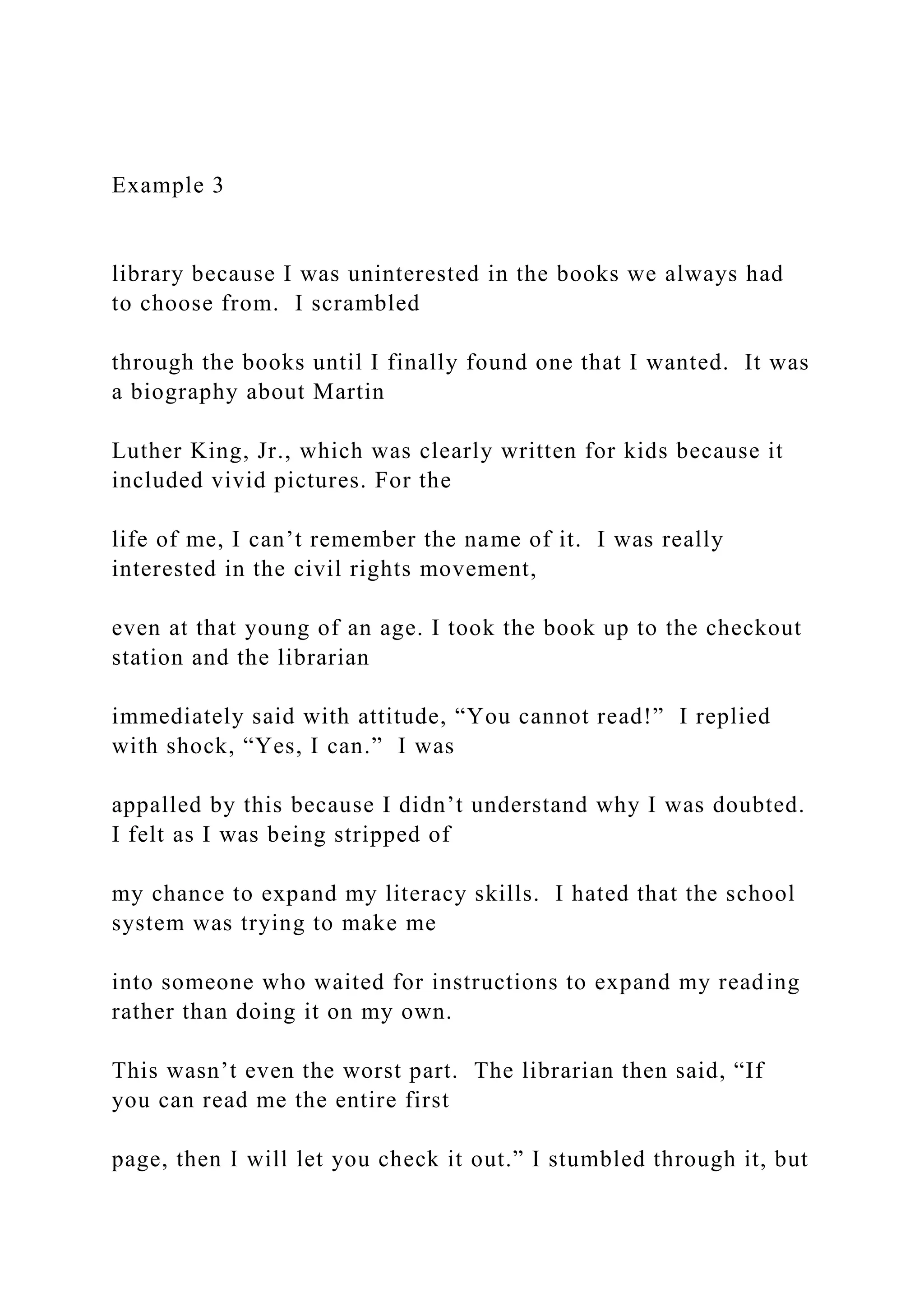 Example 3
library because I was uninterested in the books we always had
to choose from. I scrambled
through the books until I finally found one that I wanted. It was
a biography about Martin
Luther King, Jr., which was clearly written for kids because it
included vivid pictures. For the
life of me, I can’t remember the name of it. I was really
interested in the civil rights movement,
even at that young of an age. I took the book up to the checkout
station and the librarian
immediately said with attitude, “You cannot read!” I replied
with shock, “Yes, I can.” I was
appalled by this because I didn’t understand why I was doubted.
I felt as I was being stripped of
my chance to expand my literacy skills. I hated that the school
system was trying to make me
into someone who waited for instructions to expand my reading
rather than doing it on my own.
This wasn’t even the worst part. The librarian then said, “If
you can read me the entire first
page, then I will let you check it out.” I stumbled through it, but
 