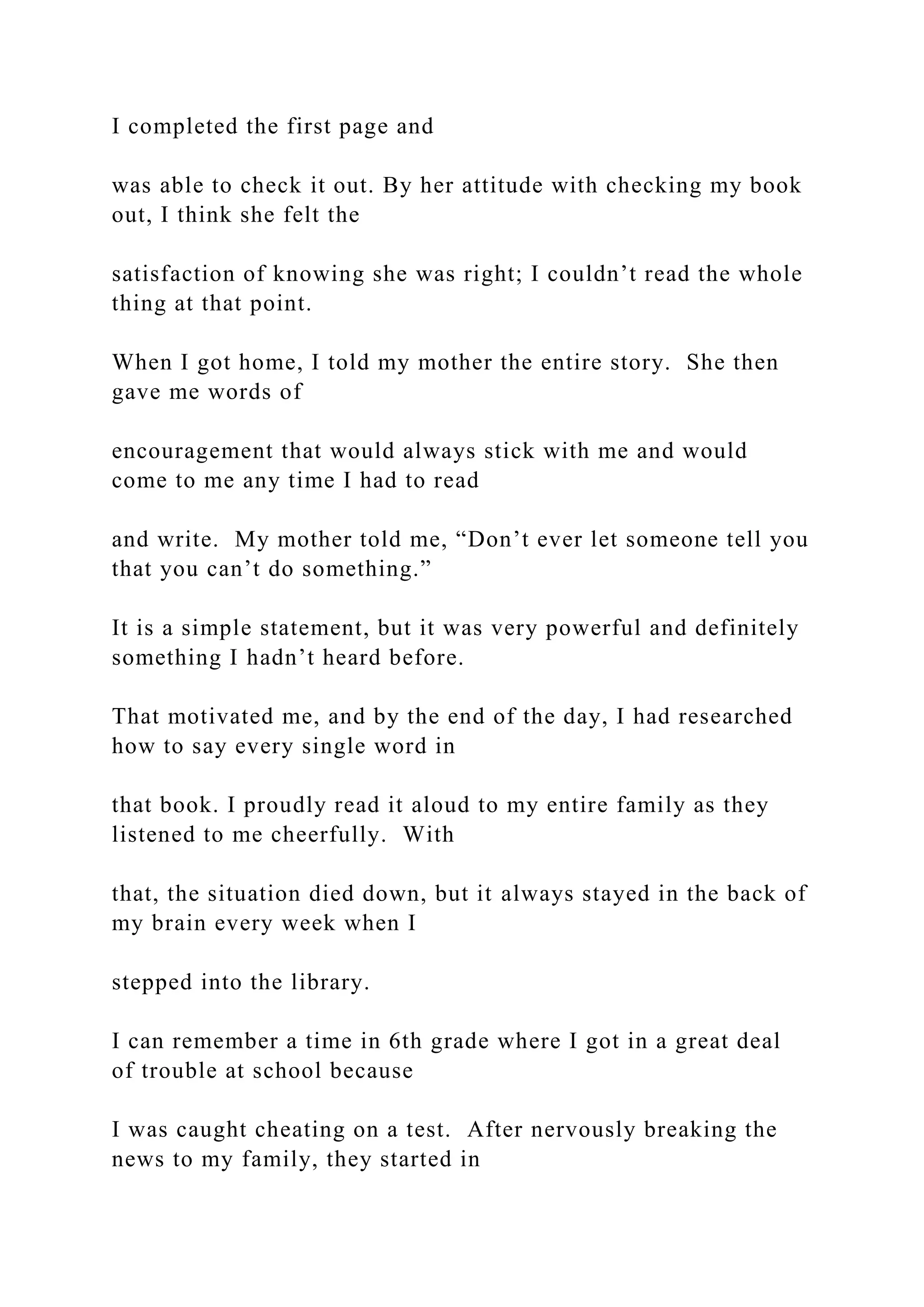 I completed the first page and
was able to check it out. By her attitude with checking my book
out, I think she felt the
satisfaction of knowing she was right; I couldn’t read the whole
thing at that point.
When I got home, I told my mother the entire story. She then
gave me words of
encouragement that would always stick with me and would
come to me any time I had to read
and write. My mother told me, “Don’t ever let someone tell you
that you can’t do something.”
It is a simple statement, but it was very powerful and definitely
something I hadn’t heard before.
That motivated me, and by the end of the day, I had researched
how to say every single word in
that book. I proudly read it aloud to my entire family as they
listened to me cheerfully. With
that, the situation died down, but it always stayed in the back of
my brain every week when I
stepped into the library.
I can remember a time in 6th grade where I got in a great deal
of trouble at school because
I was caught cheating on a test. After nervously breaking the
news to my family, they started in
 