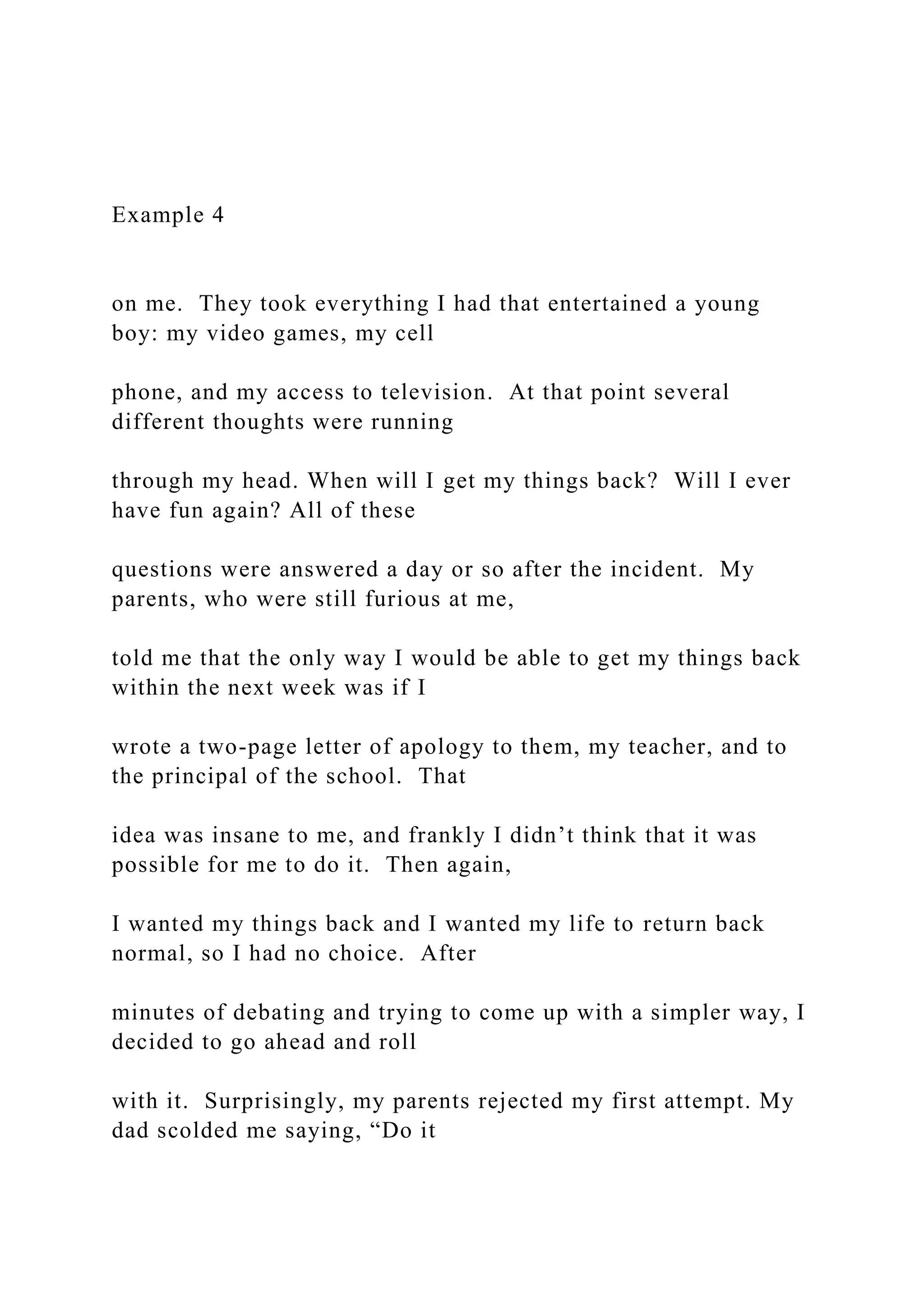 Example 4
on me. They took everything I had that entertained a young
boy: my video games, my cell
phone, and my access to television. At that point several
different thoughts were running
through my head. When will I get my things back? Will I ever
have fun again? All of these
questions were answered a day or so after the incident. My
parents, who were still furious at me,
told me that the only way I would be able to get my things back
within the next week was if I
wrote a two-page letter of apology to them, my teacher, and to
the principal of the school. That
idea was insane to me, and frankly I didn’t think that it was
possible for me to do it. Then again,
I wanted my things back and I wanted my life to return back
normal, so I had no choice. After
minutes of debating and trying to come up with a simpler way, I
decided to go ahead and roll
with it. Surprisingly, my parents rejected my first attempt. My
dad scolded me saying, “Do it
 